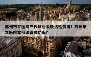 苏州市立医院三代试管囊胚活检费用？苏州市立医院本部试管成功率？