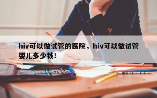 hiv可以做试管的医院，hiv可以做试管婴儿多少钱！