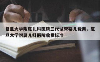 复旦大学附属儿科医院三代试管婴儿费用，复旦大学附属儿科医院收费标准