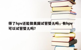 得了hpv还能做美国试管婴儿吗，有hpv可以试管婴儿吗？