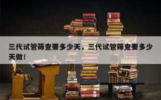 三代试管筛查要多少天，三代试管筛查要多少天做！