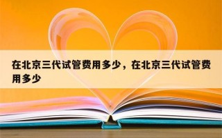 在北京三代试管费用多少，在北京三代试管费用多少