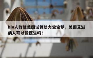 hiv人群赴美国试管助力宝宝梦，美国艾滋病人可以做医生吗！