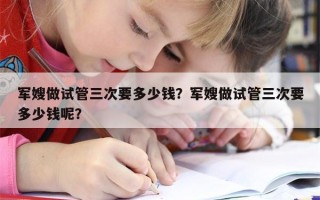 军嫂做试管三次要多少钱？军嫂做试管三次要多少钱呢？