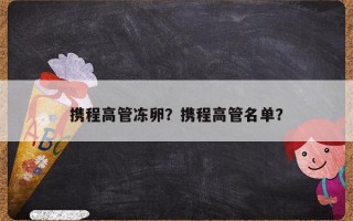 携程高管冻卵？携程高管名单？