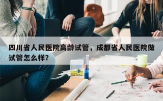 四川省人民医院高龄试管，成都省人民医院做试管怎么样？