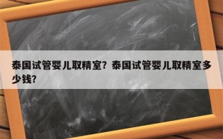 泰国试管婴儿取精室？泰国试管婴儿取精室多少钱？