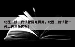 北医三院三代试管婴儿费用，北医三院试管一代二代三代区别？