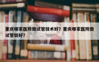 重庆哪家医院做试管技术好？重庆哪家医院做试管较好？