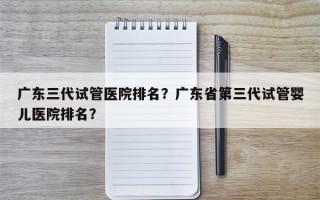 广东三代试管医院排名？广东省第三代试管婴儿医院排名？