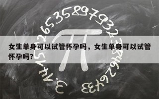 女生单身可以试管怀孕吗，女生单身可以试管怀孕吗？