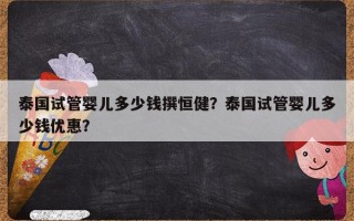 泰国试管婴儿多少钱撰恒健？泰国试管婴儿多少钱优惠？