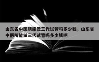 山东省中医院能做三代试管吗多少钱，山东省中医院能做三代试管吗多少钱啊