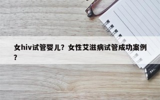 女hiv试管婴儿？女性艾滋病试管成功案例？