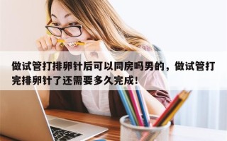 做试管打排卵针后可以同房吗男的，做试管打完排卵针了还需要多久完成！