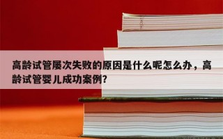 高龄试管屡次失败的原因是什么呢怎么办，高龄试管婴儿成功案例？