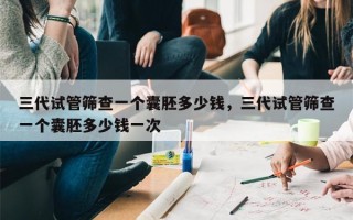 三代试管筛查一个囊胚多少钱，三代试管筛查一个囊胚多少钱一次