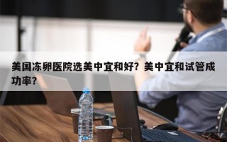 美国冻卵医院选美中宜和好？美中宜和试管成功率？