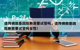 遗传病做基因阻断需要试管吗，遗传病做基因阻断需要试管吗女性！