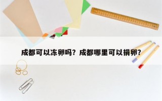 成都可以冻卵吗？成都哪里可以捐卵？