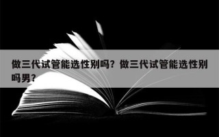 做三代试管能选性别吗？做三代试管能选性别吗男？