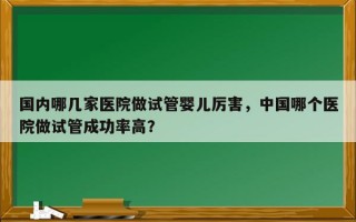 国内哪几家医院做试管婴儿厉害，中国哪个医院做试管成功率高？