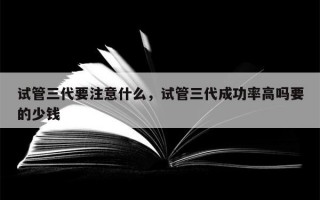 试管三代要注意什么，试管三代成功率高吗要的少钱