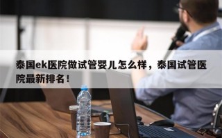 泰国ek医院做试管婴儿怎么样，泰国试管医院最新排名！