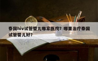 泰国hiv试管婴儿哪家医院？哪里治疗泰国试管婴儿好？