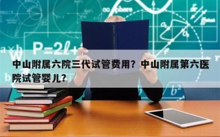 中山附属六院三代试管费用？中山附属第六医院试管婴儿？