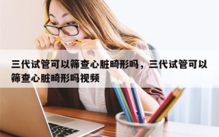 三代试管可以筛查心脏畸形吗，三代试管可以筛查心脏畸形吗视频