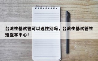 台湾生基试管可以选性别吗，台湾生基试管生殖医学中心！