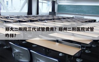 郑大二附院三代试管费用？郑州二附医院试管咋样？