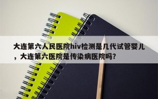 大连第六人民医院hiv检测是几代试管婴儿，大连第六医院是传染病医院吗？