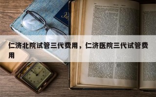 仁济北院试管三代费用，仁济医院三代试管费用