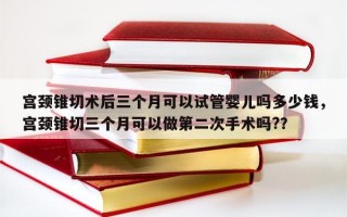 宫颈锥切术后三个月可以试管婴儿吗多少钱，宫颈锥切三个月可以做第二次手术吗?？