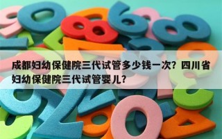 成都妇幼保健院三代试管多少钱一次？四川省妇幼保健院三代试管婴儿？