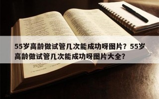 55岁高龄做试管几次能成功呀图片？55岁高龄做试管几次能成功呀图片大全？