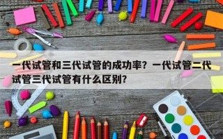 一代试管和三代试管的成功率？一代试管二代试管三代试管有什么区别？