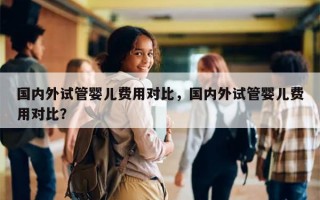 国内外试管婴儿费用对比，国内外试管婴儿费用对比？