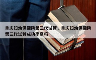 重庆妇幼保健院第三代试管，重庆妇幼保健院第三代试管成功率高吗