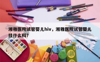 湘雅医院试管婴儿hiv，湘雅医院试管婴儿挂什么科？