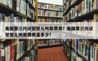 美国第三代试管婴儿所需费用？美国第三代试管婴儿所需费用是多少？