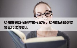 徐州市妇幼保健院三代试管，徐州妇幼保健院第三代试管婴儿