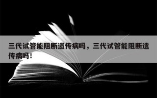 三代试管能阻断遗传病吗，三代试管能阻断遗传病吗！