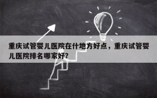 重庆试管婴儿医院在什地方好点，重庆试管婴儿医院排名哪家好？