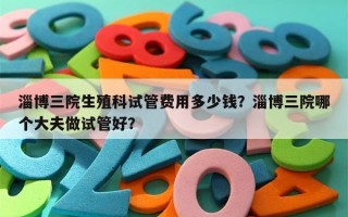 淄博三院生殖科试管费用多少钱？淄博三院哪个大夫做试管好？