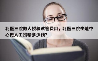 北医三院做人授和试管费用，北医三院生殖中心做人工授精多少钱？