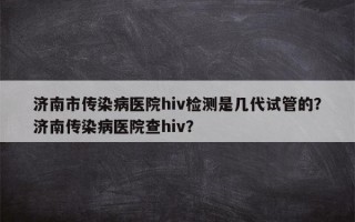 济南市传染病医院hiv检测是几代试管的？济南传染病医院查hiv？