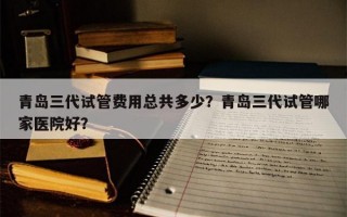 青岛三代试管费用总共多少？青岛三代试管哪家医院好？